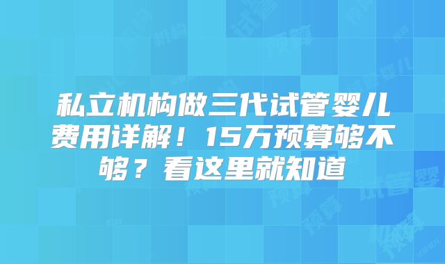私立机构做三代试管婴儿费用详解！15万预算够不够？看这里就知道