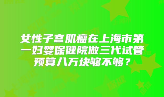 女性子宫肌瘤在上海市第一妇婴保健院做三代试管预算八万块够不够？