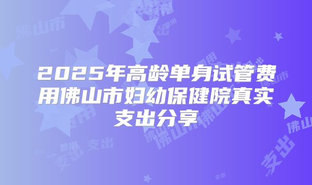 2025年高龄单身试管费用佛山市妇幼保健院真实支出分享