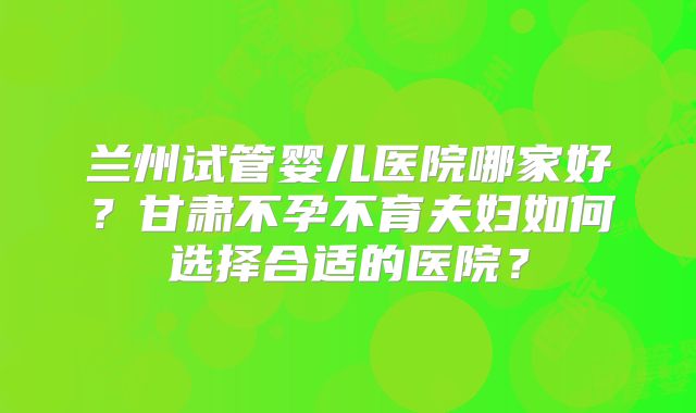 兰州试管婴儿医院哪家好?甘肃不孕不育夫妇如何选择合适的医院?