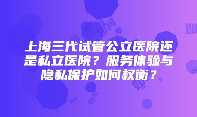 上海三代试管公立医院还是私立医院?服务体验与隐私保护如何权衡?