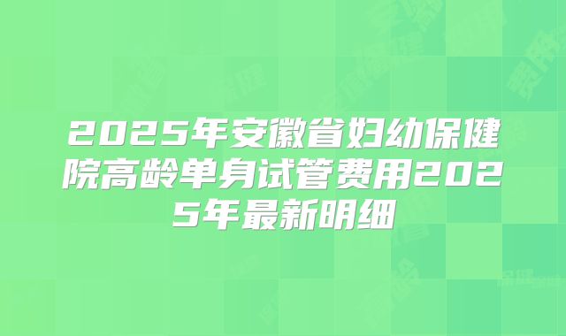 2025年安徽省妇幼保健院高龄单身试管费用2025年最新明细