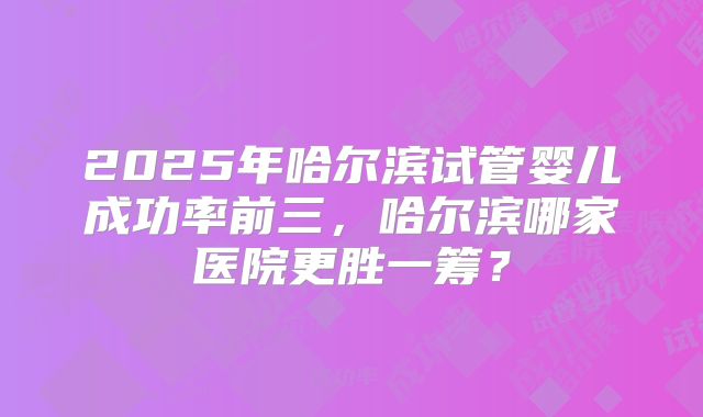 2025年哈尔滨试管婴儿成功率前三,哈尔滨哪家医院更胜一筹?
