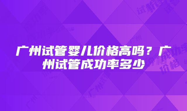 广州试管婴儿价格高吗?广州试管成功率多少