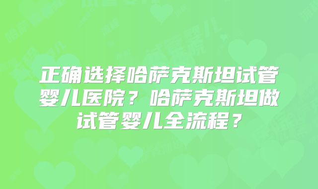 正确选择哈萨克斯坦试管婴儿医院？哈萨克斯坦做试管婴儿全流程？