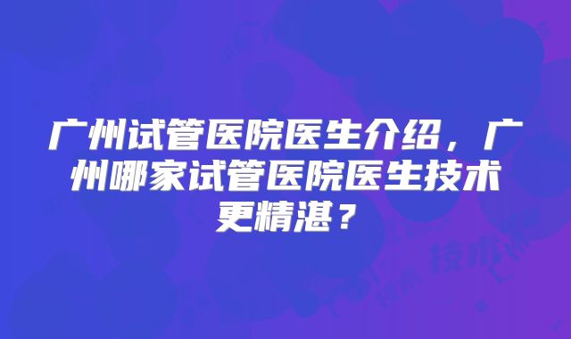 广州试管医院医生介绍,广州哪家试管医院医生技术更精湛?