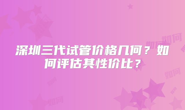 深圳三代试管价格几何?如何评估其性价比?