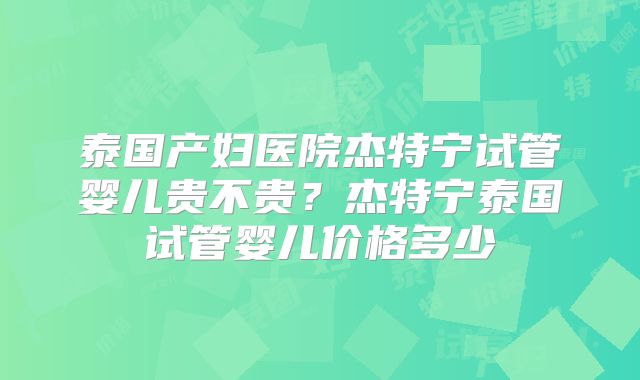 泰国产妇医院杰特宁试管婴儿贵不贵?杰特宁泰国试管婴儿价格多少