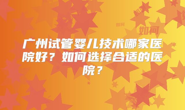 广州试管婴儿技术哪家医院好?如何选择合适的医院?