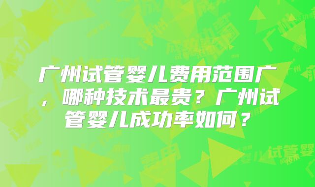 广州试管婴儿费用范围广,哪种技术最贵?广州试管婴儿成功率如何?