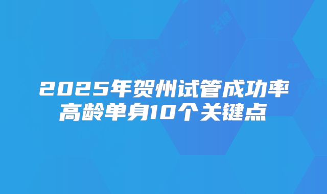 2025年贺州试管成功率高龄单身10个关键点