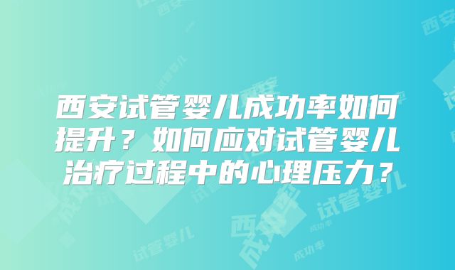 西安试管婴儿成功率如何提升?如何应对试管婴儿治疗过程中的心理压力?