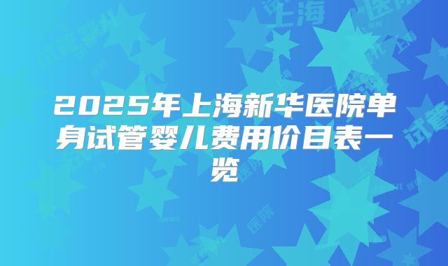 2025年上海新华医院单身试管婴儿费用价目表一览