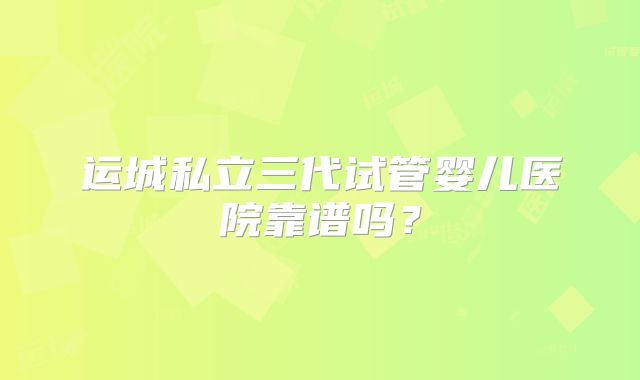 运城私立三代试管婴儿医院靠谱吗?