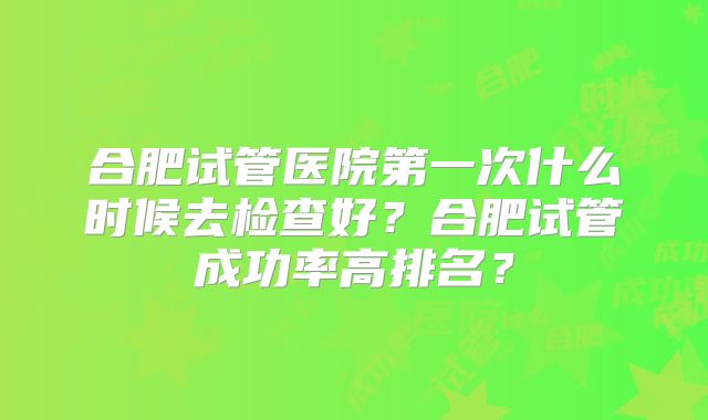 合肥试管医院第一次什么时候去检查好？合肥试管成功率高排名？