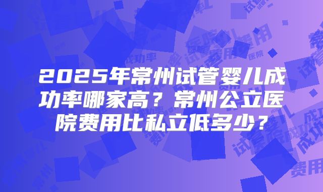 2025年常州试管婴儿成功率哪家高？常州公立医院费用比私立低多少？