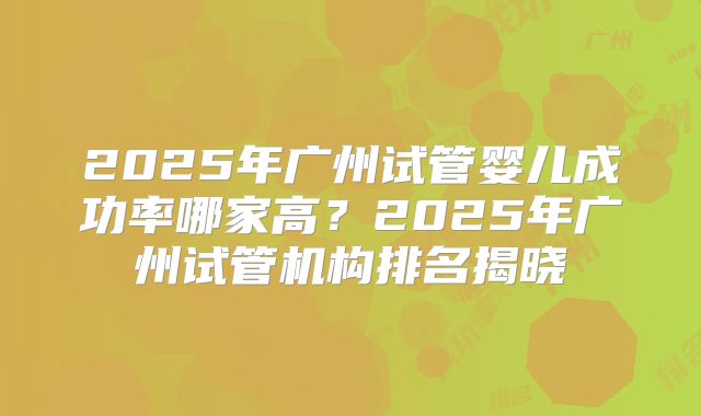 2025年广州试管婴儿成功率哪家高？2025年广州试管机构排名揭晓