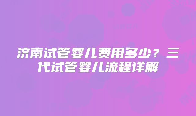 济南试管婴儿费用多少?三代试管婴儿流程详解