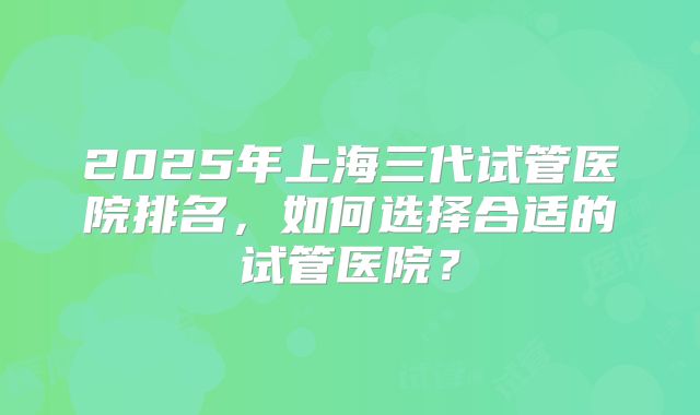 2025年上海三代试管医院排名,如何选择合适的试管医院?