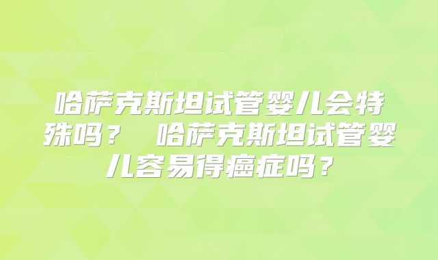 哈萨克斯坦试管婴儿会特殊吗? 哈萨克斯坦试管婴儿容易得癌症吗?