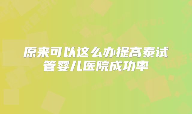原来可以这么办提高泰试管婴儿医院成功率