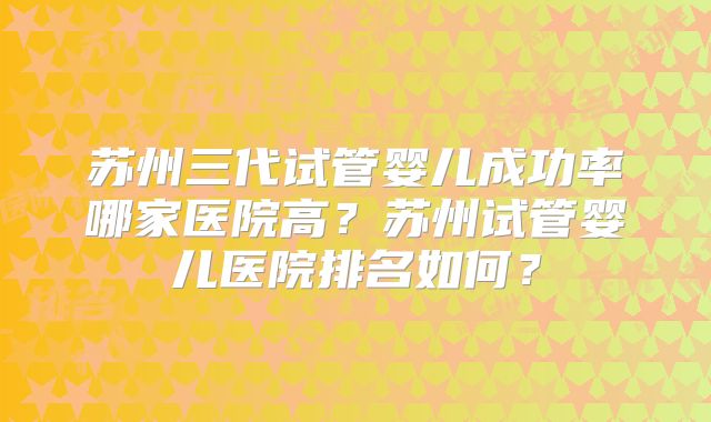 苏州三代试管婴儿成功率哪家医院高?苏州试管婴儿医院排名如何?