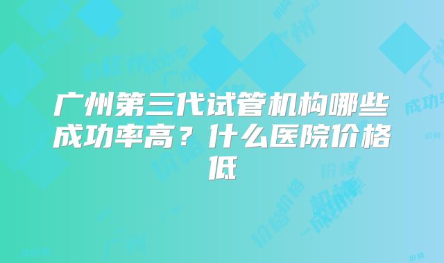 广州第三代试管机构哪些成功率高？什么医院价格低