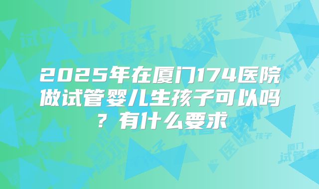 2025年在厦门174医院做试管婴儿生孩子可以吗？有什么要求