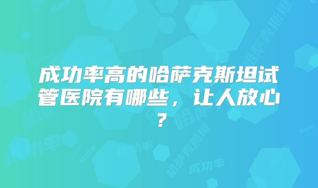 成功率高的哈萨克斯坦试管医院有哪些,让人放心?