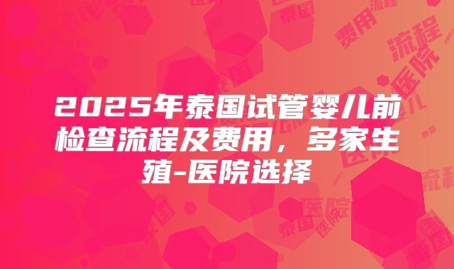 2025年泰国试管婴儿前检查流程及费用,多家生殖-医院选择