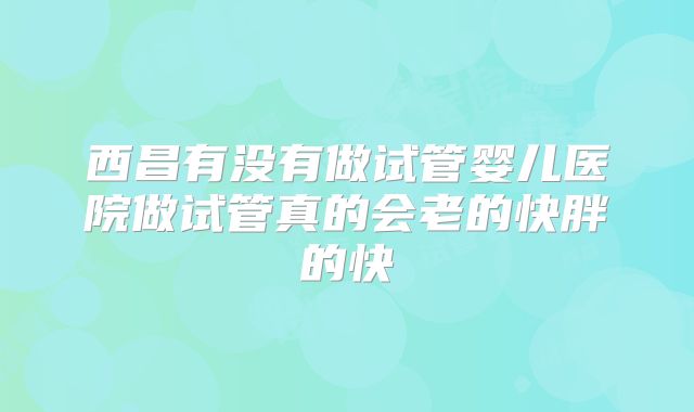 西昌有没有做试管婴儿医院做试管真的会老的快胖的快