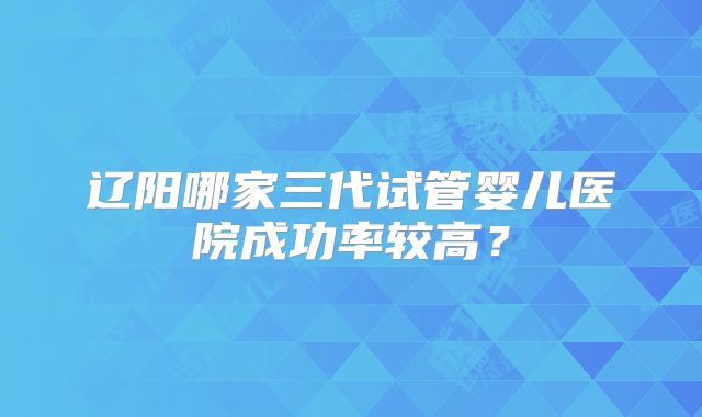 辽阳哪家三代试管婴儿医院成功率较高？