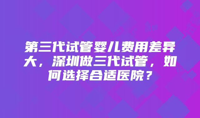 第三代试管婴儿费用差异大，深圳做三代试管，如何选择合适医院？