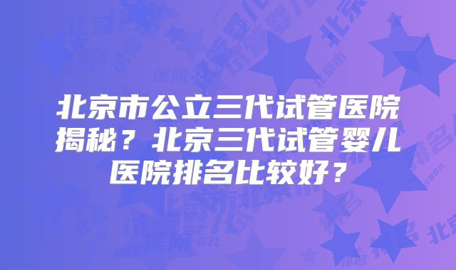 北京市公立三代试管医院揭秘？北京三代试管婴儿医院排名比较好？