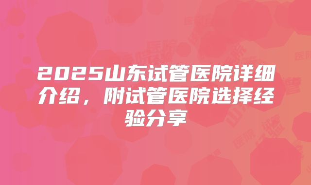2025山东试管医院详细介绍,附试管医院选择经验分享