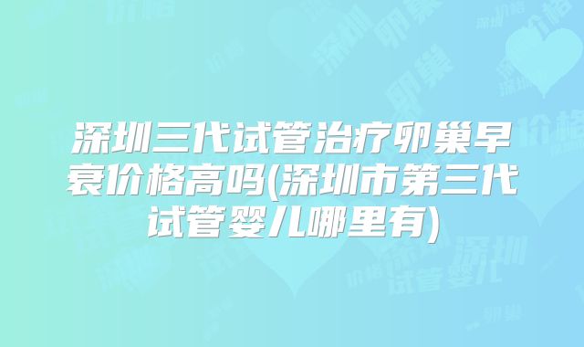 深圳三代试管治疗卵巢早衰价格高吗(深圳市第三代试管婴儿哪里有)