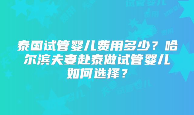 泰国试管婴儿费用多少?哈尔滨夫妻赴泰做试管婴儿如何选择?