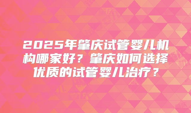 2025年肇庆试管婴儿机构哪家好?肇庆如何选择优质的试管婴儿治疗?