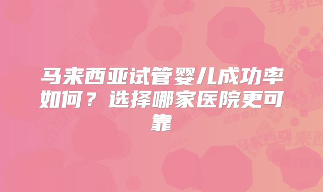 马来西亚试管婴儿成功率如何?选择哪家医院更可靠