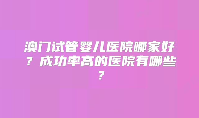 澳门试管婴儿医院哪家好？成功率高的医院有哪些？