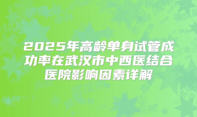 2025年高龄单身试管成功率在武汉市中西医结合医院影响因素详解