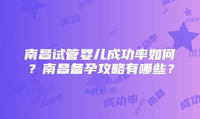 南昌试管婴儿成功率如何？南昌备孕攻略有哪些？