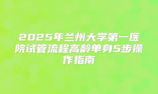 2025年兰州大学第一医院试管流程高龄单身5步操作指南