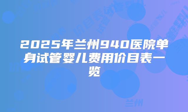 2025年兰州940医院单身试管婴儿费用价目表一览