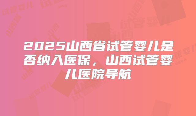 2025山西省试管婴儿是否纳入医保,山西试管婴儿医院导航