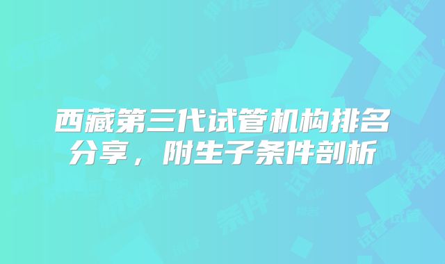 西藏第三代试管机构排名分享,附生子条件剖析