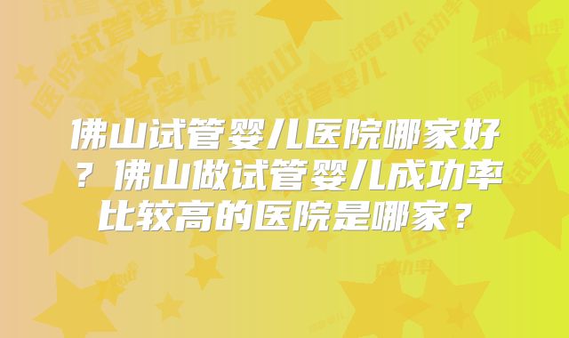 佛山试管婴儿医院哪家好?佛山做试管婴儿成功率比较高的医院是哪家?