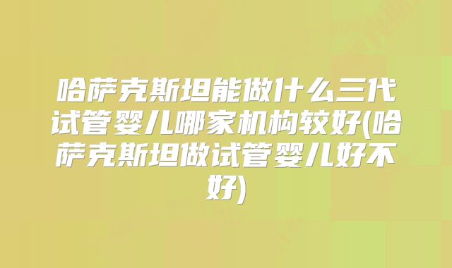 哈萨克斯坦能做什么三代试管婴儿哪家机构较好(哈萨克斯坦做试管婴儿好不好)