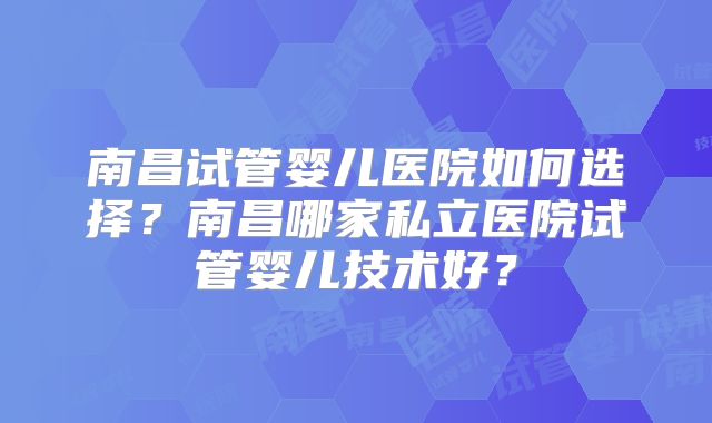 南昌试管婴儿医院如何选择？南昌哪家私立医院试管婴儿技术好？