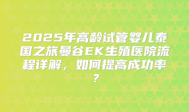 2025年高龄试管婴儿泰国之旅曼谷EK生殖医院流程详解,如何提高成功率?